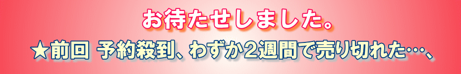 お待たせしました。前回、予約殺到、わずか２週間で売り切れた…、