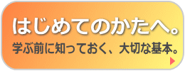 「はじめてのかたへ。学ぶ前に知っておく、大切な基本。」ページへ